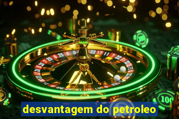 desvantagem do petroleo